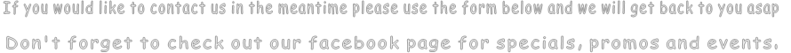 If you would like to contact us in the meantime please use the form below and we will get back to you asap  Don't forget to check out our facebook page for specials, promos and events.